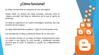 ¿Cómo funciona?
Un blog normalmente se compone de una sola página.
Puede haber un archivo de viejas entradas (noticias), pero la
“página principal” del blog es realmente de lo que la gente se
preocupa.
Un blog se organiza en un orden cronológico revertido, del más
reciente al más antiguo.
Un blog habitualmente es público – todo el mundo puede verlo.
Las entradas de un blog usualmente vienen de un solo autor.
Los artículos escritos en un blog no tienen necesariamente tener
un orden o una lógica. Es muy sencillo y añadiendo entradas
siempre que el autor le apetezca y puede ser independientes
entre si.
 