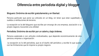 Diferencia entre periodista digital y blogger
Bloguero: Sinónimo de escribir gratuitamente y en libertad.
Persona particular que pone sus artículos en un blog, sin tener que estar supeditado a
sueldos o retribuciones de terceros.
La excepción es la del bloguero que escribe por encargo de una empresa, asociación o su
propio negocio, buscando una utilidad.
Periodista: Sinónimo de escribir por un salario y bajo órdenes.
Persona asalariada o con artículos sindicalizados, que depende económicamente de otra
persona, empresa u organización.
La excepción es la del periodista, que es el dueño del periódico y escribe lo que quiere,
con las limitaciones que le impone su propio negocio.
 