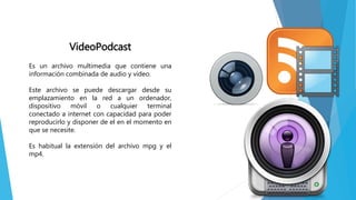 VideoPodcast
Es un archivo multimedia que contiene una
información combinada de audio y video.
Este archivo se puede descargar desde su
emplazamiento en la red a un ordenador,
dispositivo móvil o cualquier terminal
conectado a internet con capacidad para poder
reproducirlo y disponer de el en el momento en
que se necesite.
Es habitual la extensión del archivo mpg y el
mp4.
 