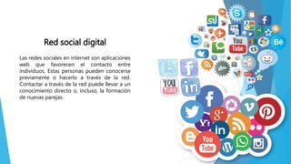 Red social digital
Las redes sociales en internet son aplicaciones
web que favorecen el contacto entre
individuos. Estas personas pueden conocerse
previamente o hacerlo a través de la red.
Contactar a través de la red puede llevar a un
conocimiento directo o, incluso, la formación
de nuevas parejas.
 