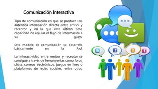 Comunicación Interactiva
Tipo de comunicación en que se produce una
auténtica interrelación directa entre emisor y
receptor y en la que este último tiene
capacidad de regular el flujo de información a
su gusto.
Este modelo de comunicación se desarrolla
básicamente en la Red.
La interactividad entre emisor y receptor se
consigue a través de herramientas como foros,
chats, correos electrónicos, juegos en línea o
plataformas de redes sociales, entre otros.
 