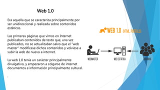 Web 1.0
Era aquella que se caracteriza principalmente por
ser unidireccional y realizada sobre contenidos
estáticos.
Las primeras páginas que vimos en Internet
publicaban contenidos de texto que, una vez
publicados, no se actualizaban salvo que el "web
master" modificase dichos contenidos y volviese a
subir la web de nuevo a internet.
La web 1.0 tenía un carácter principalmente
divulgativo, y empezaron a colgarse de internet
documentos e información principalmente cultural.
.
 