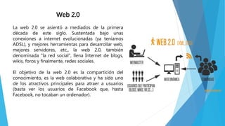 Web 2.0
La web 2.0 se asientó a mediados de la primera
década de este siglo. Sustentada bajo unas
conexiones a internet evolucionadas (ya teníamos
ADSL), y mejores herramientas para desarrollar web,
mejores servidores, etc., la web 2.0, también
denominada "la red social", llena Internet de blogs,
wikis, foros y finalmente, redes sociales.
El objetivo de la web 2.0 es la compartición del
conocimiento, es la web colaborativa y ha sido uno
de los atractivos principales para atraer a usuarios
(basta ver los usuarios de Facebook que, hasta
Facebook, no tocaban un ordenador).
 