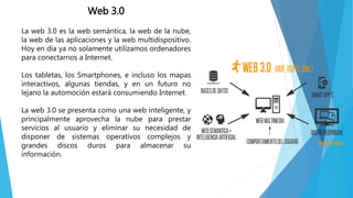 Web 3.0
La web 3.0 es la web semántica, la web de la nube,
la web de las aplicaciones y la web multidispositivo.
Hoy en día ya no solamente utilizamos ordenadores
para conectarnos a Internet.
Los tabletas, los Smartphones, e incluso los mapas
interactivos, algunas tiendas, y en un futuro no
lejano la automoción estará consumiendo Internet.
La web 3.0 se presenta como una web inteligente, y
principalmente aprovecha la nube para prestar
servicios al usuario y eliminar su necesidad de
disponer de sistemas operativos complejos y
grandes discos duros para almacenar su
información.
 