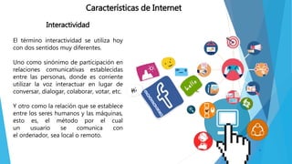 Interactividad
El término interactividad se utiliza hoy
con dos sentidos muy diferentes.
Uno como sinónimo de participación en
relaciones comunicativas establecidas
entre las personas, donde es corriente
utilizar la voz interactuar en lugar de
conversar, dialogar, colaborar, votar, etc.
Y otro como la relación que se establece
entre los seres humanos y las máquinas,
esto es, el método por el cual
un usuario se comunica con
el ordenador, sea local o remoto.
Características de Internet
 