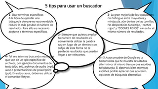 5 tips para usar un buscador
1- Usar términos específicos
A la hora de ejecutar una
búsqueda siempre es recomendable
reducir lo más posible el número de
resultados. Para ello es necesario
acotarse a términos específicos.
2- La gran mayoría de los buscadores
no distingue entre mayúscula y
minúscula, aún dentro de las comillas.
No desperdicies tu tiempo, “coches
rojos” y “COCHES ROJOS” van a dar el
mismo número de resultados.
3- Siempre que quieras ampliar
tu número de resultados es
conveniente utilizar la palabra
raíz en lugar de un término con
sufijo, de ésta forma no te
perderás resultados que puedan
llegar a ser relevantes.
4- Tal vez estemos buscando resultados
que son de un tipo específico de
archivos, por ejemplo documentos de
texto (doc, txt), archivos de audio (mp3,
wav) o presentaciones de powerpoint
(ppt). En estos casos, debemos utilizar
el comando filetype.
5- El Autocomplete de Google es la
herramienta que te muestra resultados
alternativos al mismo tiempo que escribes
tu búsqueda. Si observas bien, mientras
escribes podrás apreciar que aparecen
opciones de búsqueda alternativa.
 