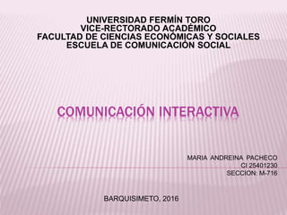 COMUNICACIÓN INTERACTIVA
UNIVERSIDAD FERMÍN TORO
VICE-RECTORADO ACADÉMICO
FACULTAD DE CIENCIAS ECONÓMICAS Y SOCIALES
ESCUELA DE COMUNICACIÓN SOCIAL
MARIA ANDREINA PACHECO
CI 25401230
SECCION: M-716
BARQUISIMETO, 2016
 
