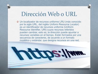 Dirección Web o URL
O Un localizador de recursos uniforme LRU (más conocido
por la sigla URL, del inglés Uniform Resource Locator)
es un identificador de recursos uniforme (Uniform
Resource Identifier, URI) cuyos recursos referidos
pueden cambiar, esto es, la dirección puede apuntar a
recursos variables en el tiempo. Están formados por una
secuencia de caracteres, de acuerdo a un formato
modélico y estándar, que designa recursos en una red,
como Internet.
 