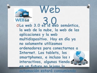 Web
3.0OLa web 3.0 es la web semántica,
la web de la nube, la web de las
aplicaciones y la web
multidispositivo. Hoy en día ya
no solamente utilizamos
ordenadores para conectarnos a
Internet. Los tablets, los
smartphones, e incluso los mapas
interactivos, algunas tiendas, y
en un futuro no lejano la
automoción estará consumiendo
 