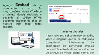 Agregar un elemento de un
documento a otro. Es
muy común en vídeos (YouTube
o Vimeo) donde copiando y
pegando el código HTML
podemos disponer de ellos en
nuestra web, blog, redes
sociales.
Embed
hacen referencia al contenido de audio,
vídeo e imágenes que se ha codificado
(comprimido digitalmente). La
codificación de contenidos implica
convertir la entrada de audio y vídeo en
un archivo de medio digital como, por
medios digitales
 