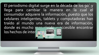 El periodismo digital surge en la década de los 90´ y
llega para cambiar la manera en la cual el
consumidor adquiere la información, puesto que los
celulares inteligentes, tablets y computadoras han
traído al mundo una nueva era de información,
donde es mucho mas rápido y accesible encontrar
los hechos de interés.
 