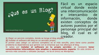Fácil es un espacio
virtual donde existe
una intercomunicación
e intercambio de
información, donde
existen conceptos de
autores puestos por el
personaje principal del
blog, el cual es el
creador.1) Elegir un servicio completo, donde se tenga el blog alojado.
2) Instalar el software del blog en un servidor propio.
El primer caso (elegir un servicio completo) es el más sencillo, pero tiene como posible
problema la dependencia que genera con la empresa que nos albergue el blog.
Si optas por instalar el software en tu propio servidor, es necesario tener
conocimientos informáticos más amplios y asesoramiento experto. En este ámbito el
servicio más conocido y utilizado (aunque , no es el único) es Wordpress.
 