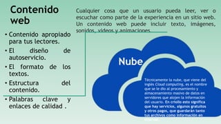 Contenido
web
• Contenido apropiado
para tus lectores.
• El diseño de
autoservicio.
• El formato de los
textos.
• Estructura del
contenido.
• Palabras clave y
enlaces de calidad .
Cualquier cosa que un usuario pueda leer, ver o
escuchar como parte de la experiencia en un sitio web.
Un contenido web puede incluir texto, imágenes,
sonidos, videos y animaciones.
Nube
Técnicamente la nube, que viene del
inglés Cloud computing, es el nombre
que se le dio al procesamiento y
almacenamiento masivo de datos en
servidores que alojen la información
del usuario. En criollo esto significa
que hay servicios, algunos gratuitos
y otros pagos, que guardarán tanto
tus archivos como información en
Internet.
 