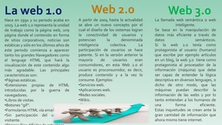 Nace en 1991 y su periodo acaba en
2003. La web 1.0 representa la unidad
de trabajo como la página web, una
página donde el contenido en forma
de sitios corporativos, noticias son
estáticas y sólo en los últimos años de
este periodo comienza a aparecer
tanto los grandes Navegadores como
el lenguaje HTML que hará la
visualización de este contenido algo
más agradable. Las principales
características son:
•Páginas estáticas.
•Extensiones propias de HTML
introducidas por la guerra de
navegadores.
•Libros de visitas.
•Botones “gif”.
•Formularios HTML vía email.
•Sin participación del usuario /
visitante.
La web 1.0
A partir de 2004 hasta la actualidad
se abre un nuevo concepto por el
cual el diseño de los sistemas logran
la conectividad de usuarios y
potencian la denominada
inteligencia colectiva. La
participación de usuarios se hace
patente. Si en la versión anterior la
mayoría de usuarios eran
consumidores, en esta Web 2.0 el
usuario es proconsumidor, es decir,
produce contenido y a la vez lo
consume. Ejemplos:
•Servicios web.
•Aplicaciones web.
•Redes sociales.
•Wikis.
•Blogs.
•Podcasts.
•Agregadores.
•Plataformas Online.
La llamada web semántica o web
inteligente.
Se basa en la manipulación de
datos más eficiente a través de
datos semánticos.
Si la web 2.0 tenía como
protagonista al usuario (humano)
que escribe por ejemplo artículos
en un blog, la web 3.0 tiene como
protagonista al procesador de la
información (máquina) que debe
ser capaz de entender la lógica
descriptiva en diversos lenguajes, o
dicho de otro modo, que las
máquinas puedan describir la
información de las webs y por lo
tanto entiendan a los humanos de
una forma eficiente.
Estas inquietudes se crean ante la
gran cantidad de información que
ahora mismo tiene internet.
Web 2.0 Web 3.0
 