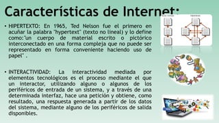 Características de Internet:
• HIPERTEXTO: En 1965, Ted Nelson fue el primero en
acuñar la palabra "hypertext" (texto no lineal) y lo define
como:"un cuerpo de material escrito o pictórico
interconectado en una forma compleja que no puede ser
representado en forma conveniente haciendo uso de
papel" .
• INTERACTIVIDAD: La interactividad mediada por
elementos tecnológicos es el proceso mediante el que
un interactor, utilizando alguno o algunos de los
periféricos de entrada de un sistema, y a través de una
determinada interfaz, hace una petición y obtiene, como
resultado, una respuesta generada a partir de los datos
del sistema, mediante alguno de los periféricos de salida
disponibles.
 