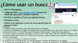 ¿Cómo usar un buscador?
• Abrir el Navegador:
• Luego escribe: www.google.comen la barra de
dirección que está n la parte superior.
• Escribe la palabra o frase que quieras buscar
• Presionar enter.
• Observa las opciones y haz clic en la opción que te
parezca mejor.
Consejos
1. Puedes cambiar las palabras que usaste para mejorar tu búsqueda.
2. Durante una búsqueda en Google, las palabras comunes suelen pasarse por alto, por lo tanto si una palabra
común como "cómo" o "el" es esencial para tu búsqueda, coloca el signo "+" delante de estas palabras.
3. Si hay un grupo de palabras que deben ir juntas en una frase, tienes que usar comillas o guiones. Sería
excelente cuando sabes un poco de la letra de una canción y quieres buscarla para encontrar el nombre de la
canción. Por ejemplo:
La-chica-en-el-espejo o "la chica en el espejo"
4. Si quieres hacer la búsqueda por voz, descarga google a tu teléfono inteligente y di: ok google.
5. Si quieres una búsqueda exacta, usa " ". Por ejemplo: "<término de búsqueda>". Así obtendrás la búsqueda
 