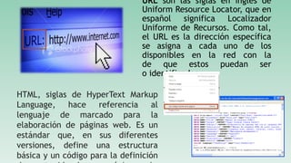 URL son las siglas en inglés de
Uniform Resource Locator, que en
español significa Localizador
Uniforme de Recursos. Como tal,
el URL es la dirección específica
se asigna a cada uno de los
disponibles en la red con la
de que estos puedan ser
o identificados.
HTML, siglas de HyperText Markup
Language, hace referencia al
lenguaje de marcado para la
elaboración de páginas web. Es un
estándar que, en sus diferentes
versiones, define una estructura
básica y un código para la definición
 