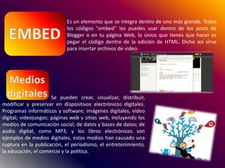 Es un elemento que se integra dentro de uno más grande. Todos
los códigos "embed" los puedes usar dentro de los posts de
Blogger o en tu página Web, lo único que tienes que hacer es
pegar el código dentro de la edición de HTML. Dicho así sirve
para insertar archivos de video.
Se pueden crear, visualizar, distribuir,
modificar y preservar en dispositivos electrónicos digitales.
Programas informáticos y software; imágenes digitales, vídeo
digital; videojuegos; páginas web y sitios web, incluyendo los
medios de comunicación social; de datos y bases de datos; de
audio digital, como MP3; y los libros electrónicos son
ejemplos de medios digitales, estos medios han causado una
ruptura en la publicación, el periodismo, el entretenimiento,
la educación, el comercio y la política.
 