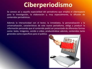 Se conoce así a aquella especialidad del periodismo que emplea el ciberespacio
para la investigación, la elaboración y, muy especialmente, la difusión de
contenidos periodísticos.
Además la interactividad con el lector, la inmediatez, la personalización y la
universalización, característicos de este nuevo periodismo, obliga a producir la
información pensando que el contenido podrá ser presentado de diferentes formas
como: texto, imágenes, sonido o video, produciéndose además, contenidos tanto
generales como específicos para el público.
 