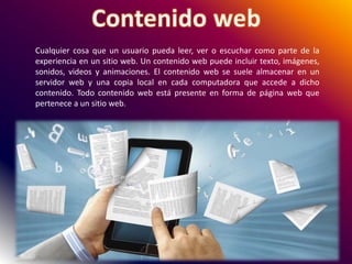 Cualquier cosa que un usuario pueda leer, ver o escuchar como parte de la
experiencia en un sitio web. Un contenido web puede incluir texto, imágenes,
sonidos, videos y animaciones. El contenido web se suele almacenar en un
servidor web y una copia local en cada computadora que accede a dicho
contenido. Todo contenido web está presente en forma de página web que
pertenece a un sitio web.
 