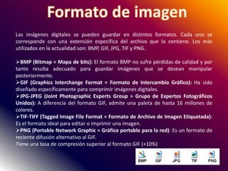 Las imágenes digitales se pueden guardar en distintos formatos. Cada uno se
corresponde con una extensión específica del archivo que lo contiene. Los más
utilizados en la actualidad son: BMP, GIF, JPG, TIF y PNG.
BMP (Bitmap = Mapa de bits): El formato BMP no sufre pérdidas de calidad y por
tanto resulta adecuado para guardar imágenes que se desean manipular
posteriormente.
GIF (Graphics Interchange Format = Formato de Intercambio Gráfico): Ha sido
diseñado específicamente para comprimir imágenes digitales.
JPG-JPEG (Joint Photographic Experts Group = Grupo de Expertos Fotográficos
Unidos): A diferencia del formato GIF, admite una paleta de hasta 16 millones de
colores.
TIF-TIFF (Tagged Image File Format = Formato de Archivo de Imagen Etiquetada):
Es el formato ideal para editar o imprimir una imagen.
PNG (Portable Network Graphic = Gráfico portable para la red): Es un formato de
reciente difusión alternativo al GIF.
Tiene una tasa de compresión superior al formato GIF (+10%)
 
