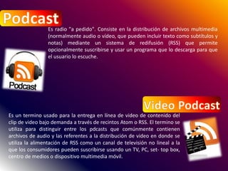 Es radio "a pedido". Consiste en la distribución de archivos multimedia
(normalmente audio o vídeo, que pueden incluir texto como subtítulos y
notas) mediante un sistema de redifusión (RSS) que permite
opcionalmente suscribirse y usar un programa que lo descarga para que
el usuario lo escuche.
Es un termino usado para la entrega en línea de video de contenido del
clip de video bajo demanda a través de recintos Atom o RSS. El termino se
utiliza para distinguir entre los pdcasts que comúnmente contienen
archivos de audio y las referentes a la distribución de video en donde se
utiliza la alimentación de RSS como un canal de televisión no lineal a la
que los consumidores pueden suscribirse usando un TV, PC, set- top box,
centro de medios o dispositivo multimedia móvil.
 