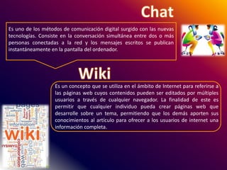 Es uno de los métodos de comunicación digital surgido con las nuevas
tecnologías. Consiste en la conversación simultánea entre dos o más
personas conectadas a la red y los mensajes escritos se publican
instantáneamente en la pantalla del ordenador.
Es un concepto que se utiliza en el ámbito de Internet para referirse a
las páginas web cuyos contenidos pueden ser editados por múltiples
usuarios a través de cualquier navegador. La finalidad de este es
permitir que cualquier individuo pueda crear páginas web que
desarrolle sobre un tema, permitiendo que los demás aporten sus
conocimientos al artículo para ofrecer a los usuarios de internet una
información completa.
 
