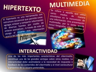Una de las más importantes características del cibermedio,
constituye una de las grandes ventajas sobre otros medios. La
interactividad debe acomodarse a la necesidad de respuesta o
feedback de los contenidos del cibermedio y al nivel sociocultural
y proactivo de su usuario pretendido.
 