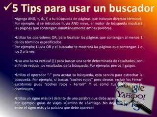 •Agrega AND, +, &, Y, a tu búsqueda de páginas que incluyan diversos términos.
Por ejemplo: si se introduce lluvia AND nieve, el motor de búsqueda mostrará
las páginas que contengan simultáneamente ambas palabras.
•Utiliza los operadores OR, para localizar las páginas que contengan al menos 1
de los términos especificados.
Por ejemplo: Lluvia OR y el buscador te mostrará las páginas que contengan 1 o
los 2 a la vez.
•Usa una barra vertical (|) para buscar una serie determinada de resultados, con
el fin de reducir los resultados de la búsqueda. Por ejemplo: perros | galgos.
•Utiliza el operador “-” para acotar tu búsqueda, esto servirá para estrechar la
búsqueda. Por ejemplo, si buscas “coches rojos” pero deseas excluir los Ferrari
escribimos pues “coches rojos - Ferrari”. Y ve como tus los resultados
disminuyen.
•Utiliza un signo más (+) delante de una palabra que deba aparecer.
Por ejemplo: guías de viajes +Camino de +Santiago. No deje ningún espacio
entre el signo más y la palabra que debe aparecer.
 