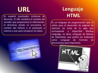 En español Localizador Uniforme de
Recursos. El URL combina el nombre del
servidor que proporciona la información,
el directorio donde se encuentra, el
nombre del fichero y el protocolo o
sistema a usar para recuperar los datos.
Es un lenguaje de programación que se
utiliza para el desarrollo de páginas de
Internet. Se trata de la sigla que
corresponde a HyperText Markup
Language, es decir, Lenguaje de Marcas
de Hipertexto, que podría ser traducido
como Lenguaje de Formato de
Documentos para Hipertexto.
 