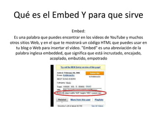 Qué es el Embed Y para que sirve
Embed:
Es una palabra que puedes encontrar en los vídeos de YouTube y muchos
otros sitios Web, y en el que te mostrará un código HTML que puedes usar en
tu blog o Web para insertar el vídeo. "Embed" es una abreviación de la
palabra inglesa embedded, que significa que está incrustado, encajado,
acoplado, embutido, empotrado
 
