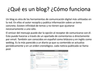 ¿Qué es un blog? ¿Cómo funciona
Un blog es otra de las herramientas de comunicación digital más utilizadas en
la red. En ellos el autor recopila y publica información sobre un tema
concreto. Existen infinidad de temas y no tienen que ajustarse
necesariamente a uno sólo.
El emisor del mensaje puede dar la opción al receptor de comunicarse con él.
Esto puede hacerse a través de un apartado de comentarios o directamente
por email. También son conocidos en español como bitácora y en inglés como
weblog. Es lo más parecido a un diario ya que su contenido se actualiza
periódicamente y en un orden cronológico. cada noticia publicada se llama
post
 