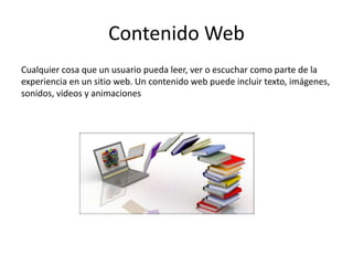 Contenido Web
Cualquier cosa que un usuario pueda leer, ver o escuchar como parte de la
experiencia en un sitio web. Un contenido web puede incluir texto, imágenes,
sonidos, videos y animaciones
 
