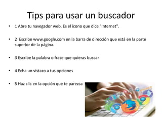 Tips para usar un buscador
• 1 Abre tu navegador web. Es el ícono que dice "Internet".
• 2 Escribe www.google.com en la barra de dirección que está en la parte
superior de la página.
• 3 Escribe la palabra o frase que quieras buscar
• 4 Echa un vistazo a tus opciones
• 5 Haz clic en la opción que te parezca
 