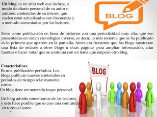 Un blog: es un sitio web que incluye, a
modo de diario personal de su autor o
autores, contenidos de su interés, que
suelen estar actualizados con frecuencia y
a menudo comentados por los lectores.
Sirve como publicación en línea de historias con una periodicidad muy alta, que son
presentadas en orden cronológico inverso, es decir, lo más reciente que se ha publicado
es lo primero que aparece en la pantalla. Antes era frecuente que los blogs mostraran
una lista de enlaces a otros blogs u otras páginas para ampliar información, citar
fuentes o hacer notar que se continúa con un tema que empezó otro blog.
Características:
Es una publicación periódica. Los
blogs publican nuevos contenidos en
periodos de tiempo relativamente
cortos.
Un blog tiene un marcado toque personal.
Un blog admite comentarios de los lectores
y esto hace posible que se cree una comunidad
en torno al autor.
 