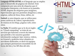 Lenguaje HTML:HTML es el lenguaje que se emplea
para el desarrollo de páginas de internet. Está
compuesto por una serie de etiquetas que el
navegador interpreta y da forma en la pantalla.
HTML dispone de etiquetas para imágenes,
hipervínculos que nos permiten dirigirnos a otras
páginas, saltos de línea, listas, tablas, etc
Embed: es una etiqueta, que se utiliza para
poner archivos de videos, reproductores
de música en los blogs, paginas web, entre
otros.
La Nube: El nombre que se le da en inglés
es “Cloud computing” se trata de un
servicio que funciona a través de internet
que permite a los usuarios guardar
información cualquier tipo: música, videos,
en General y poderlos tener alojados en
servidores dedicados, es decir en equipos
que siempre permanecen encendido las 24
horas del día y los 365 días del año.
 