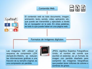 Contenido Web
El contenido web es todo documento, imagen,
animación, texto, sonido, video, aplicación, etc.
que puede ser transmitido y ejecutado a través
de un navegador en la web. En otras palabras,
es todo lo que puede haber en una página web.
Formatos de imágenes digitales
Las imágenes GIF, utilizan el
esquema de compresión LZW
(lempel-Ziv-Welch), se reducen
las informaciones graficas a una
fracción de su tamaño original, es
una compresión sin perdida.
JPEG, significa Expertos Fotográficos
Unido, el nombre del comité que
escribió el estándar, es un formato de
imagen con perdida diseñado para
comprimir las imágenes fotográficas
que pueden tener millones de colores o
sombras de grises.
 