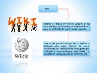 Wiki
Sistema de trabajo informático utilizado en los
sitios web que permite a los usuarios modificar o
crear su contenido de forma rápida y sencilla.
Una de las grandes ventajas de un wiki es la
facilidad para crear páginas de forma
instantánea, sin necesidad de preocuparse por
el diseño y otras cuestiones relacionadas con
la estética y la organización de la información.
 