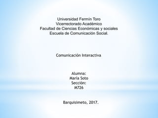 Universidad Fermín Toro
Vicerrectorado Académico
Facultad de Ciencias Económicas y sociales
Escuela de Comunicación Social.
Comunicación Interactiva
Alumna:
María Soto
Sección:
M726
Barquisimeto, 2017.
 