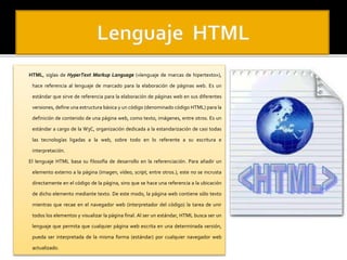 HTML, siglas de HyperText Markup Language («lenguaje de marcas de hipertexto»), 
hace referencia al lenguaje de marcado para la elaboración de páginas web. Es un 
estándar que sirve de referencia para la elaboración de páginas web en sus diferentes 
versiones, define una estructura básica y un código (denominado código HTML) para la 
definición de contenido de una página web, como texto, imágenes, entre otros. Es un 
estándar a cargo de la W3C, organización dedicada a la estandarización de casi todas 
las tecnologías ligadas a la web, sobre todo en lo referente a su escritura e 
interpretación. 
El lenguaje HTML basa su filosofía de desarrollo en la referenciación. Para añadir un 
elemento externo a la página (imagen, vídeo, script, entre otros.), este no se incrusta 
directamente en el código de la página, sino que se hace una referencia a la ubicación 
de dicho elemento mediante texto. De este modo, la página web contiene sólo texto 
mientras que recae en el navegador web (interpretador del código) la tarea de unir 
todos los elementos y visualizar la página final. Al ser un estándar, HTML busca ser un 
lenguaje que permita que cualquier página web escrita en una determinada versión, 
pueda ser interpretada de la misma forma (estándar) por cualquier navegador web 
actualizado. 
 