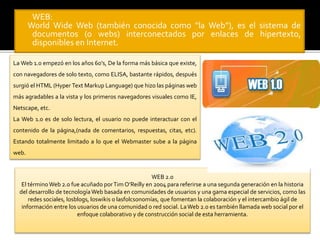  WEB: 
World Wide Web (también conocida como “la Web”), es el sistema de 
documentos (o webs) interconectados por enlaces de hipertexto, 
disponibles en Internet. 
LaWeb 1.0 empezó en los años 60’s, De la forma más básica que existe, 
con navegadores de solo texto, como ELISA, bastante rápidos, después 
surgió el HTML (Hyper Text Markup Language) que hizo las páginas web 
más agradables a la vista y los primeros navegadores visuales como IE, 
Netscape, etc. 
La Web 1.0 es de solo lectura, el usuario no puede interactuar con el 
contenido de la página,(nada de comentarios, respuestas, citas, etc). 
Estando totalmente limitado a lo que el Webmaster sube a la página 
web. 
WEB 2.0 
El término Web 2.0 fue acuñado por Tim O’Reilly en 2004 para referirse a una segunda generación en la historia 
del desarrollo de tecnología Web basada en comunidades de usuarios y una gama especial de servicios, como las 
redes sociales, losblogs, loswikis o lasfolcsonomías, que fomentan la colaboración y el intercambio ágil de 
información entre los usuarios de una comunidad o red social. La Web 2.0 es también llamada web social por el 
enfoque colaborativo y de construcción social de esta herramienta. 
 