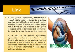  El link (enlace, hipervínculo, hiperenlace o 
vínculo) está formado por dos puntos o anclas y 
una dirección. Hablando de páginas web el punto 
de origen o ancla de origen parte de una página 
web a través de una dirección a otro punto 
concreto o ancla de destino de otra página web. 
Se trata de lo que llamamos link) externos. 
Si se trata de link (enlace, hipervínculo, 
hiperenlace o vínculo) que lleve de una 
determinada sección de una página web a otra 
sección de la misma página web se trata de un 
link interno. Generalmente los link se visualizan 
en un documento electrónico mediante textos 
(palabras) o imágenes. 
 
