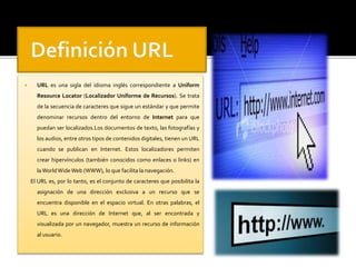  URL es una sigla del idioma inglés correspondiente a Uniform 
Resource Locator (Localizador Uniforme de Recursos). Se trata 
de la secuencia de caracteres que sigue un estándar y que permite 
denominar recursos dentro del entorno de Internet para que 
puedan ser localizados.Los documentos de texto, las fotografías y 
los audios, entre otros tipos de contenidos digitales, tienen un URL 
cuando se publican en Internet. Estos localizadores permiten 
crear hipervínculos (también conocidos como enlaces o links) en 
laWorld WideWeb (WWW), lo que facilita la navegación. 
El URL es, por lo tanto, es el conjunto de caracteres que posibilita la 
asignación de una dirección exclusiva a un recurso que se 
encuentra disponible en el espacio virtual. En otras palabras, el 
URL es una dirección de Internet que, al ser encontrada y 
visualizada por un navegador, muestra un recurso de información 
al usuario. 
 