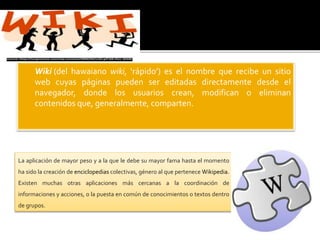  Wiki (del hawaiano wiki, ‘rápido’) es el nombre que recibe un sitio 
web cuyas páginas pueden ser editadas directamente desde el 
navegador, donde los usuarios crean, modifican o eliminan 
contenidos que, generalmente, comparten. 
La aplicación de mayor peso y a la que le debe su mayor fama hasta el momento 
ha sido la creación de enciclopedias colectivas, género al que pertenece Wikipedia. 
Existen muchas otras aplicaciones más cercanas a la coordinación de 
informaciones y acciones, o la puesta en común de conocimientos o textos dentro 
de grupos. 
 
