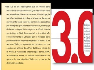 Web 3.0 es un neologismo que se utiliza para 
describir la evolución del uso y la interacción en la 
red a través de diferentes caminos. Ello incluye, la 
transformación de la red en una base de datos, un 
movimiento hacia hacer los contenidos accesibles 
por múltiples aplicaciones non-browser, el empuje 
de las tecnologías de inteligencia artificial, la web 
semántica, la Web Geoespacial, o la mWeb 3D. 
Frecuentemente es utilizado por el mercado para 
promocionar las mejoras respecto a la Web 2.0. El 
término Web 3.0 apareció por primera vez en 
2006 en un artículo de Jeffrey Zeldman, crítico de 
la Web 2.0 y asociado a tecnologías como AJAX. 
Actualmente existe un debate considerable en 
torno a lo que significa Web 3.0, y cual es la 
definición acertada. 
 