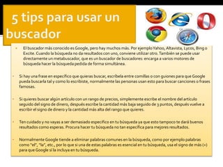  El buscador más conocido es Google, pero hay muchos más. Por ejemplo Yahoo, Altavista, Lycos, Bing o 
Excite. Cuando la búsqueda no da resultados con uno, conviene utilizar otro. También se puede usar 
directamente un metabuscador, que es un buscador de buscadores: encarga a varios motores de 
búsqueda hacer la búsqueda pedida de forma simultánea. 
• Si hay una frase en específico que quieras buscar, escríbela entre comillas o con guiones para que Google 
pueda buscarla tal y como lo escribiste, normalmente las personas usan esto para buscar canciones o frases 
famosas. 
• Si quieres buscar algún artículo con un rango de precios, simplemente escribe el nombre del artículo 
seguido del signo de dinero, después escribe la cantidad más baja seguido de 3 puntos, después vuelve a 
escribir el signo de dinero y la cantidad más alta del rango que quieres. 
• Ten cuidado y no vayas a ser demasiado especifico en tu búsqueda ya que esto tampoco te dará buenos 
resultados como esperas. Procura hacer tu búsqueda no tan específica para mejores resultados. 
• Normalmente Google tiende a eliminar palabras comunes en la búsqueda, como por ejemplo palabras 
como “el”, “la”, etc., por lo que si una de estas palabras es esencial en tu búsqueda, usa el signo de más (+) 
para que Google sí la incluya en tu búsqueda. 
 