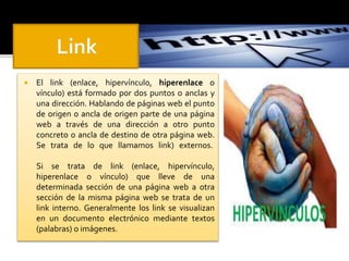  El link (enlace, hipervínculo, hiperenlace o 
vínculo) está formado por dos puntos o anclas y 
una dirección. Hablando de páginas web el punto 
de origen o ancla de origen parte de una página 
web a través de una dirección a otro punto 
concreto o ancla de destino de otra página web. 
Se trata de lo que llamamos link) externos. 
Si se trata de link (enlace, hipervínculo, 
hiperenlace o vínculo) que lleve de una 
determinada sección de una página web a otra 
sección de la misma página web se trata de un 
link interno. Generalmente los link se visualizan 
en un documento electrónico mediante textos 
(palabras) o imágenes. 
 