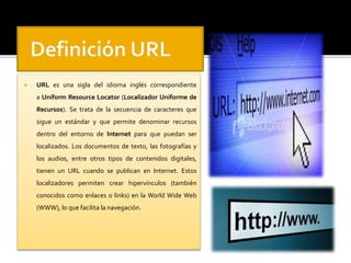  URL es una sigla del idioma inglés correspondiente 
a Uniform Resource Locator (Localizador Uniforme de 
Recursos). Se trata de la secuencia de caracteres que 
sigue un estándar y que permite denominar recursos 
dentro del entorno de Internet para que puedan ser 
localizados. Los documentos de texto, las fotografías y 
los audios, entre otros tipos de contenidos digitales, 
tienen un URL cuando se publican en Internet. Estos 
localizadores permiten crear hipervínculos (también 
conocidos como enlaces o links) en la World Wide Web 
(WWW), lo que facilita la navegación. 
 
