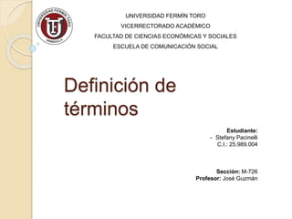 Definición de
términos
UNIVERSIDAD FERMÍN TORO
VICERRECTORADO ACADÉMICO
FACULTAD DE CIENCIAS ECONÓMICAS Y SOCIALES
ESCUELA DE COMUNICACIÓN SOCIAL
Estudiante:
- Stefany Pacinelli
C.I.: 25.989.004
Sección: M-726
Profesor: José Guzmán
 