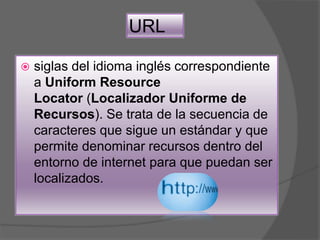 URL
 siglas del idioma inglés correspondiente
a Uniform Resource
Locator (Localizador Uniforme de
Recursos). Se trata de la secuencia de
caracteres que sigue un estándar y que
permite denominar recursos dentro del
entorno de internet para que puedan ser
localizados.
 